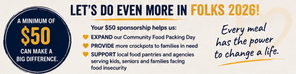 Every meal has the power to change a life. EXPAND our Community Food Packing Day PROVIDE more crockpots to families in need SUPPORT local food pantries and agencies serving kids, seniors and families facing food insecurity LET'S DO EVEN MORE IN FOLKS 2026! A MINIMUM OF $50 Your $50 sponsorship helps us: CAN MAKE A BIG DIFFERENCE.