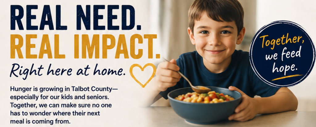 REAL NEED. REAL IMPACT. Together, we feed hope. especially for our kids and seniors. Together, we can make sure no one has to wonder where their next meal is coming from. Right here at home. Hunger is growing in Talbot County-